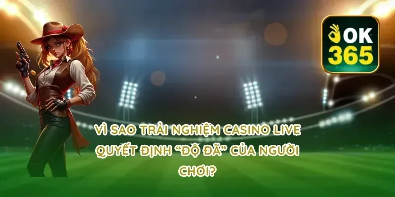 Vì sao trải nghiệm casino live quyết định “độ đã” của người chơi?