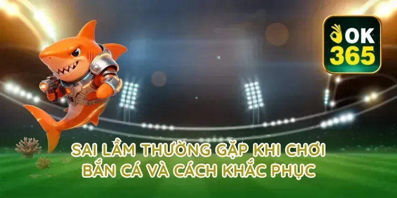 Sai Lầm Thường Gặp Khi Chơi Bắn Cá Và Cách Khắc Phục