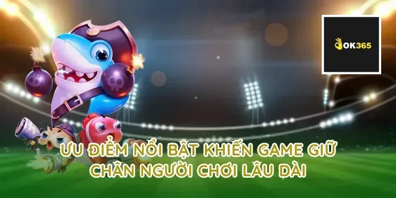 Ưu điểm nổi bật khiến game giữ chân người chơi lâu dài